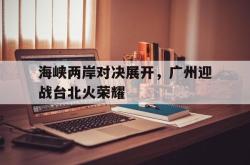 万博体育下载-海峡两岸对决展开，广州迎战台北火荣耀